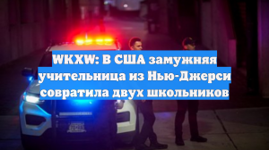 WKXW: В США замужняя учительница из Нью-Джерси совратила двух школьников