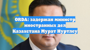 ORDA: задержан министр иностранных дел Казахстана Мурат Нуртлеу