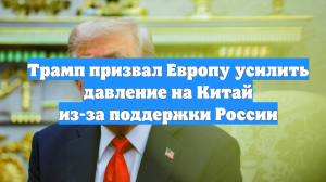Трамп призвал Европу усилить давление на Китай из-за поддержки России