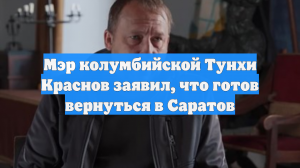 Мэр колумбийской Тунхи Краснов заявил, что готов вернуться в Саратов
