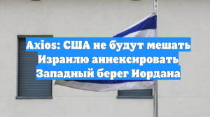 Axios: США не будут мешать Израилю аннексировать Западный берег Иордана