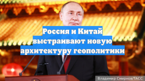 Россия и Китай выстраивают новую архитектуру геополитики