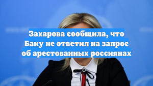 Захарова сообщила, что Баку не ответил на запрос об арестованных россиянах