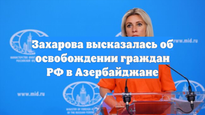 Захарова высказалась об освобождении граждан РФ в Азербайджане
