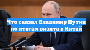 Что сказал Владимир Путин по итогам визита в Китай