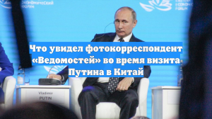 Что увидел фотокорреспондент «Ведомостей» во время визита Путина в Китай