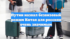 Путин назвал безвизовый режим Китая для россиян очень значимым