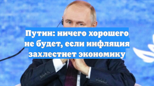 Путин: ничего хорошего не будет, если инфляция захлестнет экономику