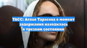 ТАСС: Аглая Тарасова в момент задержания находилась в трезвом состоянии