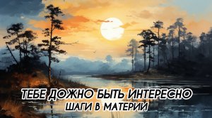 ТЕБЕ ДОЖНО БЫТЬ ИНТЕРЕСНО, ШАГИ В МАТЕРИИ