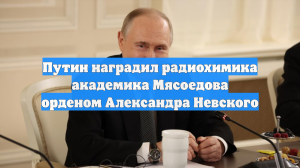 Путин наградил радиохимика академика Мясоедова орденом Александра Невского