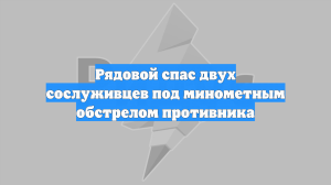 Рядовой спас двух сослуживцев под минометным обстрелом противника