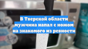 В Тверской области мужчина напал с ножом на знакомого из ревности