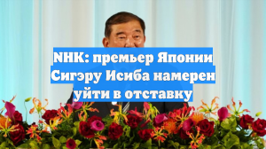 NHK: премьер Японии Сигэру Исиба намерен уйти в отставку