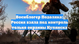 Военблогер Подоляка: Россия взяла под контроль только окраины Купянска