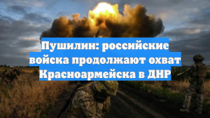Пушилин: российские войска продолжают охват Красноармейска в ДНР