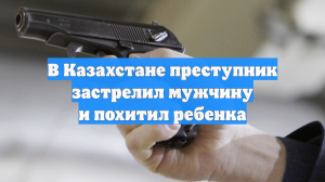 В Казахстане преступник застрелил мужчину и похитил ребенка