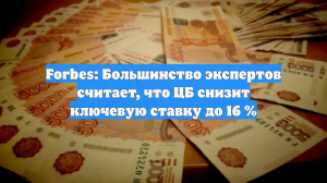 Forbes: Большинство экспертов считает, что ЦБ снизит ключевую ставку до 16 %