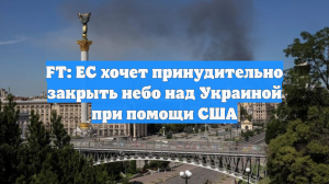 FT: ЕС хочет принудительно закрыть небо над Украиной при помощи США