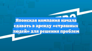 Японская компания начала сдавать в аренду «страшных людей» для решения проблем