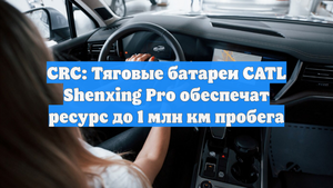 CRC: Тяговые батареи CATL Shenxing Pro обеспечат ресурс до 1 млн км пробега