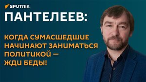 Пантелеев: когда сумасшедшие начинают заниматься политикой - жди беды!