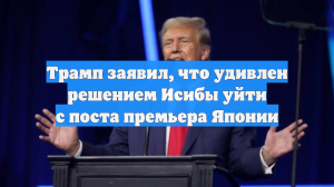 Трамп заявил, что удивлен решением Исибы уйти с поста премьера Японии