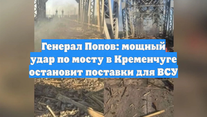 Генерал Попов: мощный удар по мосту в Кременчуге остановит поставки для ВСУ