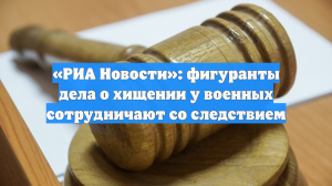 «РИА Новости»: фигуранты дела о хищении у военных сотрудничают со следствием