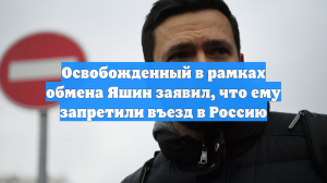 Освобожденный в рамках обмена Яшин заявил, что ему запретили въезд в Россию