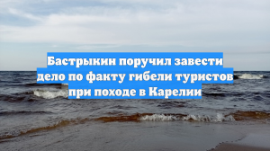 Бастрыкин поручил завести дело по факту гибели туристов при походе в Карелии