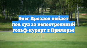 Олег Дроздов пойдет под суд за непостроенный гольф-курорт в Приморье
