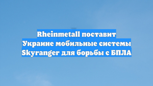 Rheinmetall поставит Украине мобильные системы Skyranger для борьбы с БПЛА