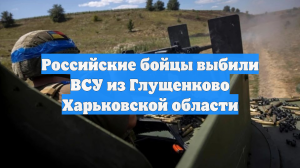 Российские бойцы выбили ВСУ из Глущенково Харьковской области