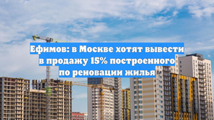 Ефимов: в Москве хотят вывести в продажу 15% построенного по реновации жилья