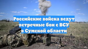 Российские войска ведут встречные бои с ВСУ в Сумской области