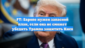 FT: Европе нужен запасной план, если она не сможет убедить Трампа защитить Киев