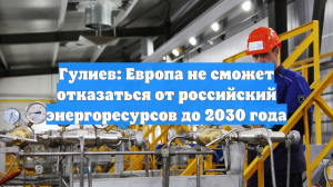 Гулиев: Европа не сможет отказаться от российский энергоресурсов до 2030 года