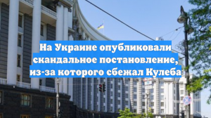 На Украине опубликовали скандальное постановление, из-за которого сбежал Кулеба