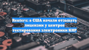 Reuters: в США начали отзывать лицензии у центров тестирования электроники КНР