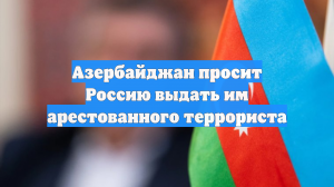 Азербайджан просит Россию выдать им арестованного террориста