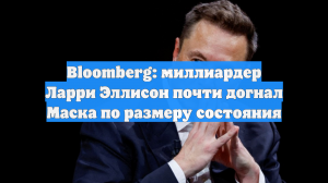 Bloomberg: миллиардер Ларри Эллисон почти догнал Маска по размеру состояния