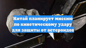 Китай планирует миссию по кинетическому удару для защиты от астероидов