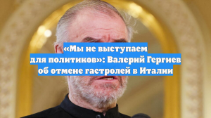 «Мы не выступаем для политиков»: Валерий Гергиев об отмене гастролей в Италии