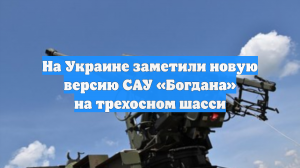 На Украине заметили новую версию САУ «Богдана» на трехосном шасси
