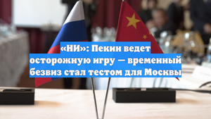 «НИ»: Пекин ведет осторожную игру — временный безвиз стал тестом для Москвы