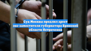 Суд Москвы продлил арест экс-заместителя губернатора Брянской области Петроченко