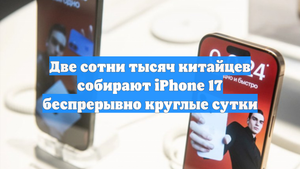 Две сотни тысяч китайцев собирают iPhone 17 беспрерывно круглые сутки