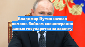 Владимир Путин назвал помощь бойцам спецоперации данью государства за защиту