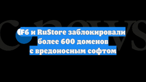 F6 и RuStore заблокировали более 600 доменов с вредоносным софтом